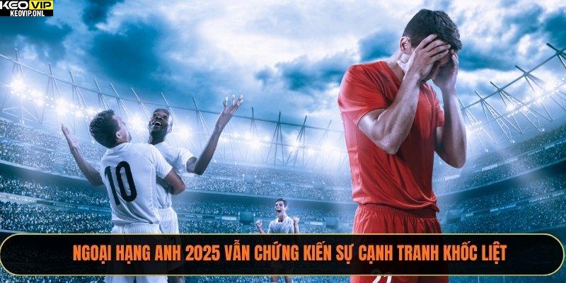 Ngoại hạng Anh 2025 vẫn chứng kiến sự cạnh tranh khốc liệt